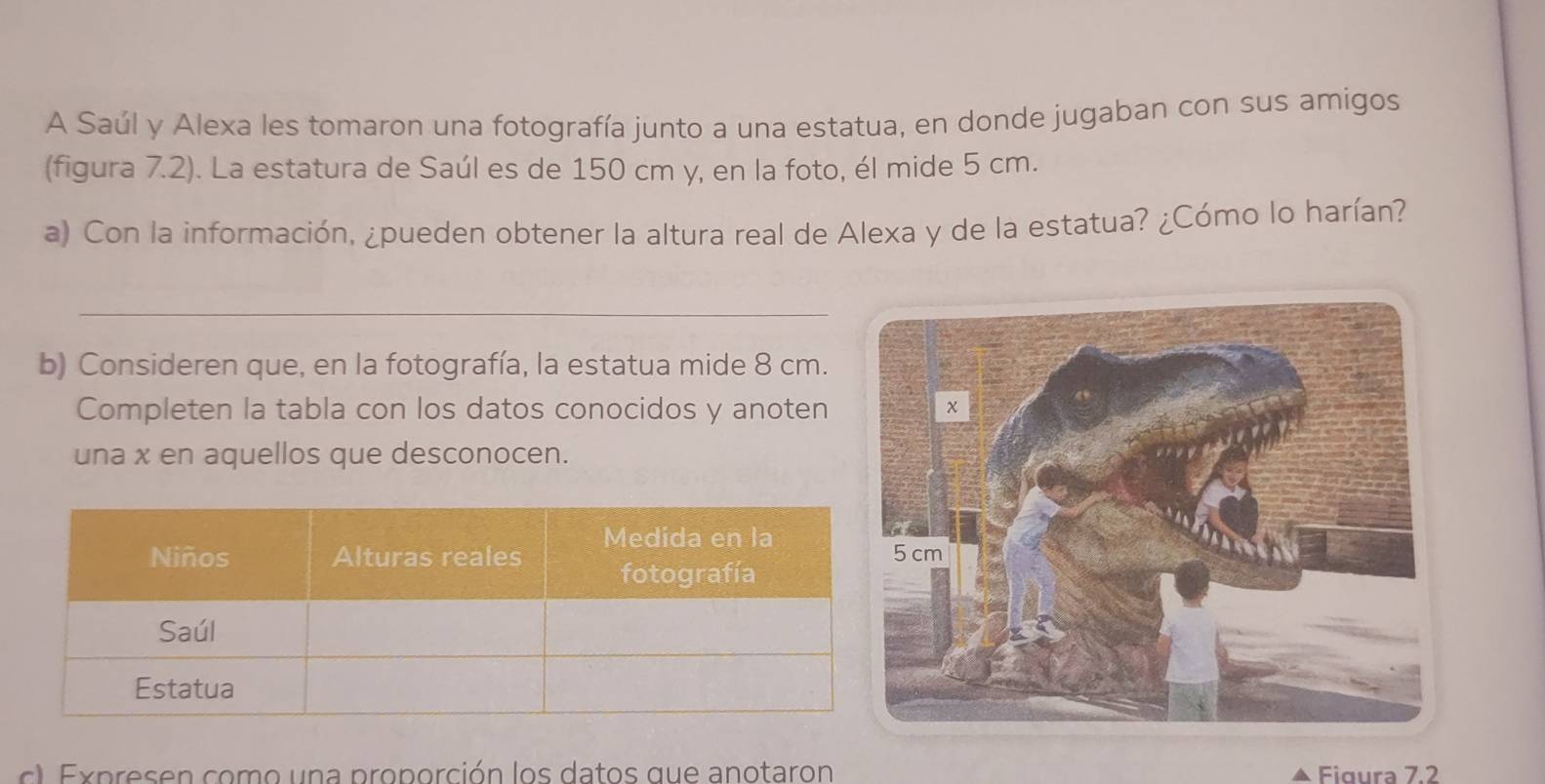 A Saúl y Alexa les tomaron una fotografía junto a una estatua, en donde jugaban con sus amigos 
(figura 7.2). La estatura de Saúl es de 150 cm y, en la foto, él mide 5 cm. 
a) Con la información, ¿pueden obtener la altura real de Alexa y de la estatua? ¿Cómo lo harían? 
_ 
b) Consideren que, en la fotografía, la estatua mide 8 cm. 
Completen la tabla con los datos conocidos y anoten 
una x en aquellos que desconocen. 
c E p res e n como u n a proporción los datos que anotaron Figura 7.2