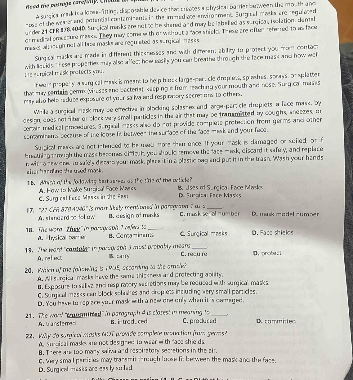 Read the passage carefully. Choose a
A surgical mask is a loose-fitting, disposable device that creates a physical barrier between the mouth and
nose of the wearer and potential contaminants in the immediate environment. Surgical masks are regulated
under 21 CFR 878.4040. Surgical masks are not to be shared and may be labelled as surgical, isolation, dental,
or medical procedure masks. They may come with or without a face shield. These are often referred to as face
masks, although not all face masks are regulated as surgical masks.
Surgical masks are made in different thicknesses and with different ability to protect you from contact
with liquids. These properties may also affect how easily you can breathe through the face mask and how well
the surgical mask protects you.
If worn properly, a surgical mask is meant to help block large-particle droplets, splashes, sprays, or splatter
that may contain germs (viruses and bacteria), keeping it from reaching your mouth and nose. Surgical masks
may also help reduce exposure of your saliva and respiratory secretions to others.
While a surgical mask may be effective in blocking splashes and large-particle droplets, a face mask, by
design, does not filter or block very small particles in the air that may be transmitted by coughs, sneezes, or
certain medical procedures. Surgical masks also do not provide complete protection from germs and other
contaminants because of the loose fit between the surface of the face mask and your face.
Surgical masks are not intended to be used more than once. If your mask is damaged or soiled, or if
breathing through the mask becomes difficult, you should remove the face mask, discard it safely, and replace
it with a new one. To safely discard your mask, place it in a plastic bag and put it in the trash. Wash your hands
after handling the used mask.
16. Which of the following best serves as the title of the article?
A. How to Make Surgical Face Masks B. Uses of Surgical Face Masks
C. Surgical Face Masks in the Past D. Surgical Face Masks
17.“21 CFR 878.4040”  is most likely mentioned in paragraph 1 as a _.
A. standard to follow B. design of masks C. mask serial number D. mask model number
18. The word “They” in paragraph 1 refers to _.
A. Physical barrier B. Contaminants C. Surgical masks D. Face shields
19. The word "contain” in paragraph 3 most probably means __.
A. reflect B. carry C. require D. protect
20. Which of the following is TRUE, according to the article?
A. All surgical masks have the same thickness and protecting ability.
B. Exposure to saliva and respiratory secretions may be reduced with surgical masks.
C. Surgical masks can block splashes and droplets including very small particles.
D. You have to replace your mask with a new one only when it is damaged.
21. The word “transmitted” in paragraph 4 is closest in meaning to __.
A. transferred B. introduced C. produced D. committed
22. Why do surgical masks NOT provide complete protection from germs?
A. Surgical masks are not designed to wear with face shields.
B. There are too many saliva and respiratory secretions in the air.
C. Very small particles may transmit through loose fit between the mask and the face.
D. Surgical masks are easily soiled.