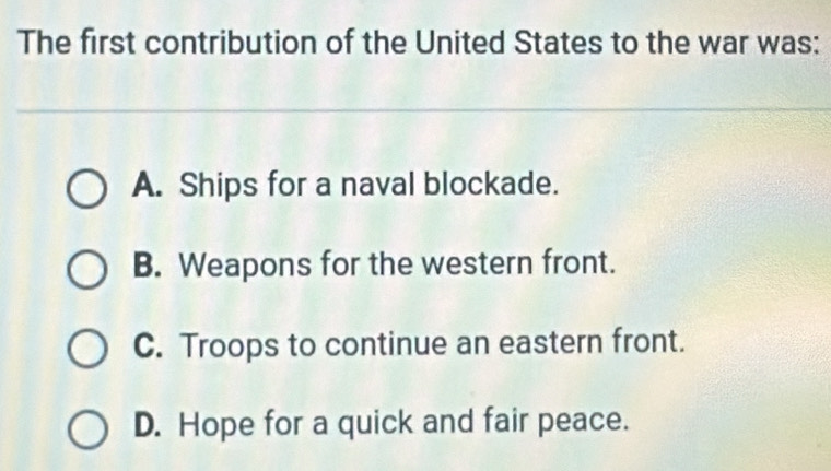 The first contribution of the United States to the war was:
A. Ships for a naval blockade.
B. Weapons for the western front.
C. Troops to continue an eastern front.
D. Hope for a quick and fair peace.