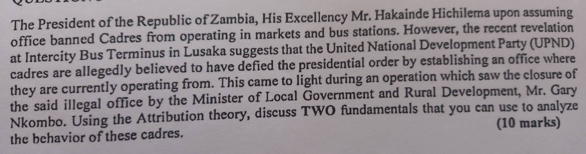 The President of the Republic of Zambia, His Excellency Mr. Hakainde Hichilema upon assuming 
office banned Cadres from operating in markets and bus stations. However, the recent revelation 
at Intercity Bus Terminus in Lusaka suggests that the United National Development Party (UPND) 
cadres are allegedly believed to have defied the presidential order by establishing an office where 
they are currently operating from. This came to light during an operation which saw the closure of 
the said illegal office by the Minister of Local Government and Rural Development, Mr. Gary 
Nkombo. Using the Attribution theory, discuss TWO fundamentals that you can use to analyze 
(10 marks) 
the behavior of these cadres.