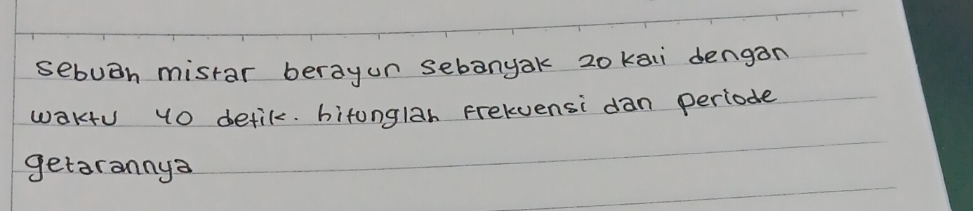 sebuoh mistar berayun sebanyak 20 ka dengan 
wakfu 10 detik. bitonglah Frelvensi dan periode 
getarannya