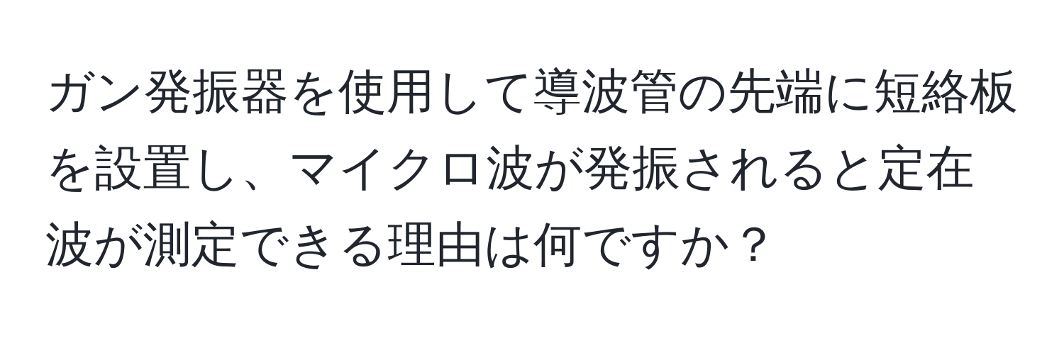 ガン発振器を使用して導波管の先端に短絡板を設置し、マイクロ波が発振されると定在波が測定できる理由は何ですか？