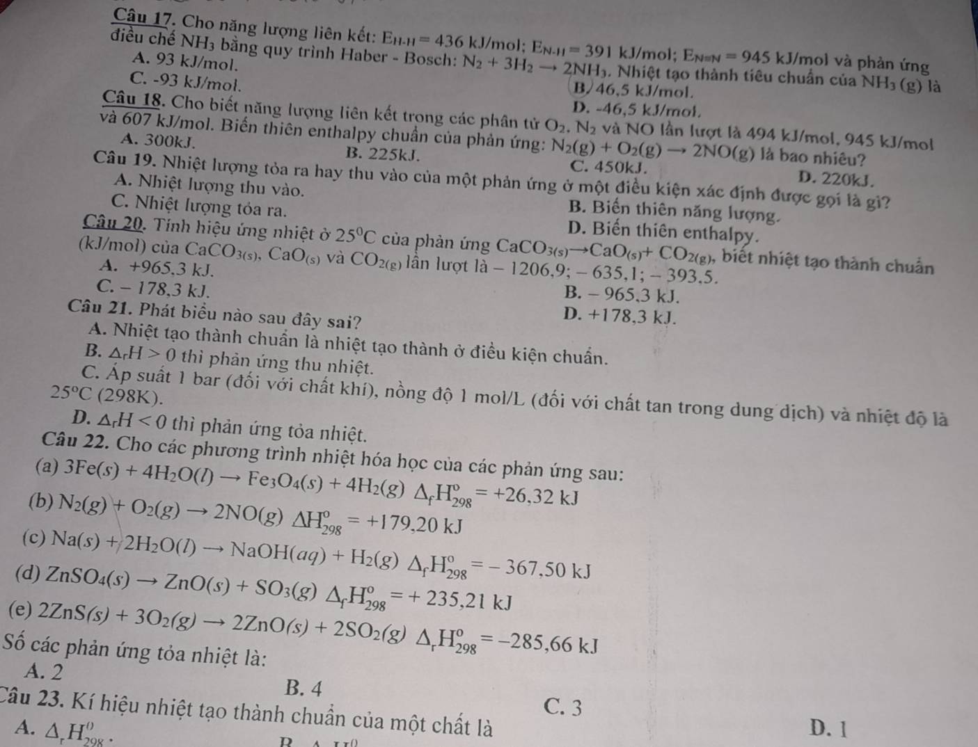 Cho năng lượng liên kết: E_H-H=436kJ mol; E_N-11=391 kJ/mol; E_Nequiv N=945kJ /mol và phản ứng
điều chế NH_3 bằng quy trình Haber - Bosch: N_2+3H_2to 2NH_3. Nhiệt tạo thành tiêu chuẩn của NH_3
A. 93 kJ/mol.
C. -93 kJ/mol.
B/46,5 kJ/mol.
(g) là
D. -46,5 kJ/mol.
Câu 18. Cho biết năng lượng liên kết trong các phân tử O_2.N_2 và NO lần lượt là 494 kJ/mol, 945 kJ/mol
và 607 kJ/mol. Biến thiên enthalpy chuẩn của phản ứng: N_2(g)+O_2(g)to 2NO(g) là bao nhiêu?
A. 300kJ. B. 225kJ. D. 220kJ.
C. 450kJ.
Câu 19. Nhiệt lượng tỏa ra hay thu vào của một phản ứng ở một điều kiện xác định được gọi là gi?
A. Nhiệt lượng thu vào. B. Biến thiên năng lượng.
C. Nhiệt lượng tóa ra. D. Biến thiên enthalpy.
Câu 20. Tính hiệu ứng nhiệt ở 25°C của phản ứng CaCO_3(s)to CaO_(s)+CO_2(g) ), biết nhiệt tạo thành chuẩn
(kJ/mol) của CaCO_3(s),CaO_(s) và CO_2(g) lần lượt la-1206,9;-635.1: − 39 3.5
A. +965.3 kJ. B. - 965,3 kJ.
C. - 178,3 kJ. D. +178,3 kJ.
Câu 21. Phát biểu nào sau đây sai?
A. Nhiệt tạo thành chuẩn là nhiệt tạo thành ở điều kiện chuẩn.
B. △ _rH>0 thì phản ứng thu nhiệt.
25°C (298K).
C. Áp suất 1 bar (đối với chất khí), nồng độ 1 mol/L (đối với chất tan trong dung dịch) và nhiệt độ là
D. △ _rH<0</tex> thì phản ứng tỏa nhiệt.
Câu 22. Cho các phương trình nhiệt hóa học của các phản ứng sau:
(a) 3Fe(s)+4H_2O(l)to Fe_3O_4(s)+4H_2(g)△ _fH_(298)°=+26,32kJ
(b) N_2(g)+O_2(g)to 2NO(g)△ H_(298)°=+179,20kJ
(c) Na(s)+2H_2O(l)to NaOH(aq)+H_2(g)△ _fH_(298)°=-367,50kJ
(d) ZnSO_4(s)to ZnO(s)+SO_3(g)△ _fH_(298)°=+235,21kJ
(e) 2ZnS(s)+3O_2(g)to 2ZnO(s)+2SO_2(g)△ _rH_(298)^o=-285,66kJ
Số các phản ứng tỏa nhiệt là:
A. 2 B. 4
C. 3
Câu 23. Kí hiệu nhiệt tạo thành chuẩn của một chất là
A. △ _rH_(298)^(()). D. 1
R