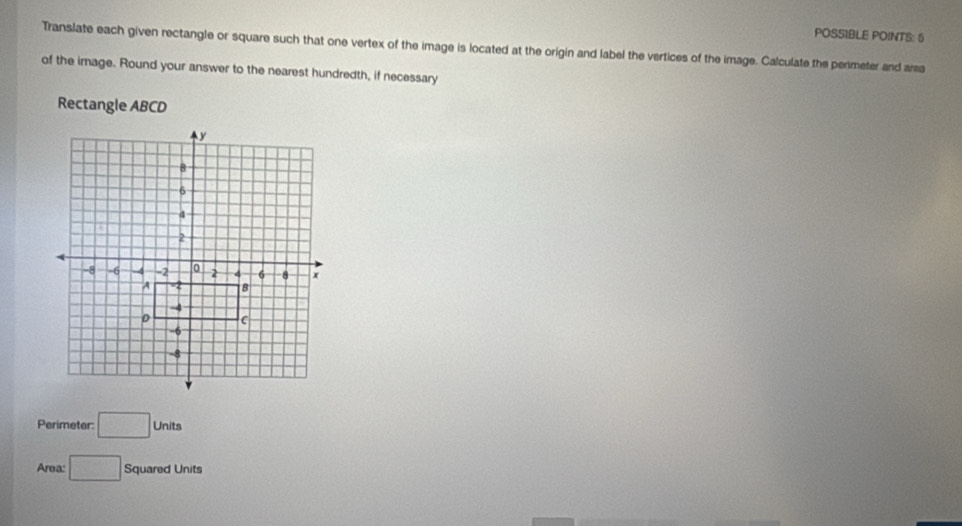 POSSIBLE POINTS: 6 
Translate each given rectangle or square such that one vertex of the image is located at the origin and label the vertices of the image. Calculate the perimeter and area 
of the image. Round your answer to the nearest hundredth, if necessary 
Rectangle ABCD
Perimeter: □ Units
Area: □ Squared Units