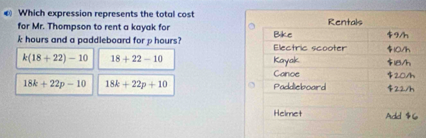 ◆ Which expression represents the total cost
for Mr. Thompson to rent a kayak for
k hours and a paddleboard for p hours?
k(18+22)-10 18+22-10
18k+22p-10 18k+22p+10