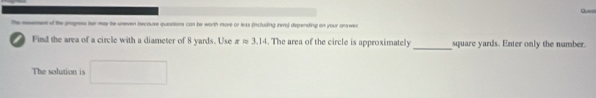 mevement of the progress bar may be uneven becouse questions can be worth more or less (including zero) depending on your answer 
_ 
Find the area of a circle with a diameter of 8 yards. Use π approx 3.14. The area of the circle is approximately square yards. Enter only the number. 
The solution is