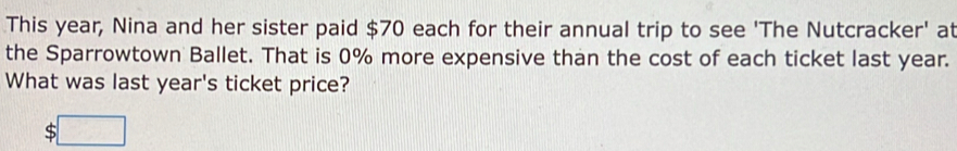 This year, Nina and her sister paid $70 each for their annual trip to see 'The Nutcracker' at 
the Sparrowtown Ballet. That is 0% more expensive than the cost of each ticket last year. 
What was last year's ticket price? 
c :□