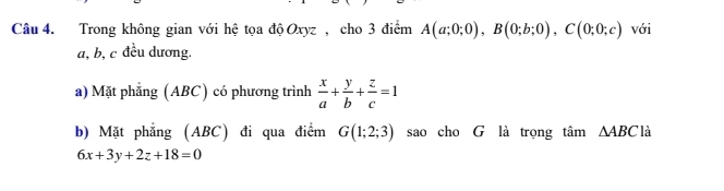 Trong không gian với hệ tọa độ Oxyz , cho 3 điểm A(a;0;0), B(0;b;0), C(0;0;c) với
a, b, c đều dương. 
a) Mặt phẳng (ABC) có phương trình  x/a + y/b + z/c =1
b) Mặt phẳng (ABC) đi qua điểm G(1;2;3) sao cho G là trọng tan △ ABC là
6x+3y+2z+18=0