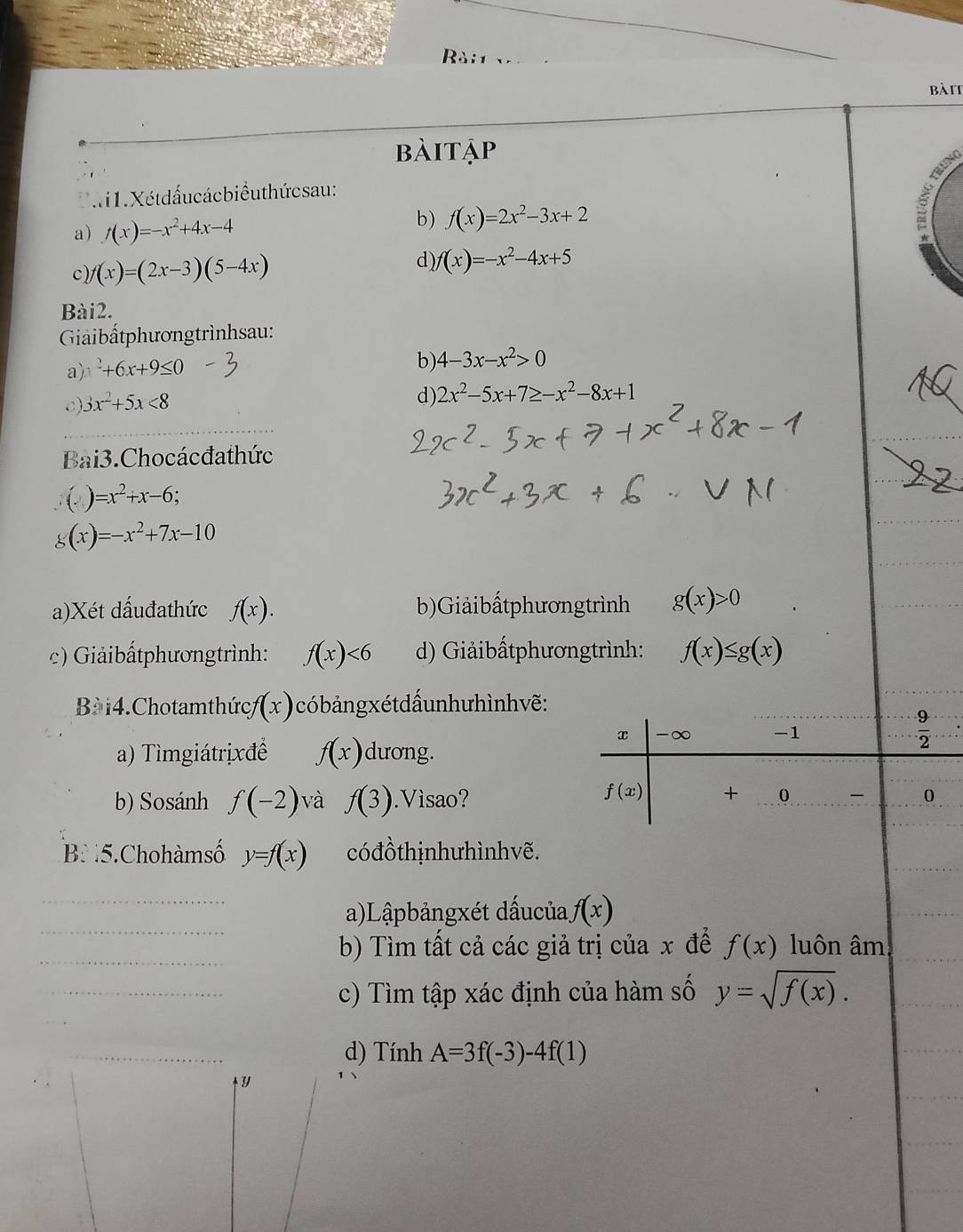 Rài1 
bàit 
bàitập 
1. Xétdấucácbiểuthứcsau: 
a) f(x)=-x^2+4x-4
b) f(x)=2x^2-3x+2
c) (x)=(2x-3)(5-4x)
d) f(x)=-x^2-4x+5
Bài2. 
Giảibấtphươngtrìnhsau: 
a) x^2+6x+9≤ 0
b) 4-3x-x^2>0
c) 3x^2+5x<8</tex> 
d) 2x^2-5x+7≥ -x^2-8x+1
Bai3. Chocácđa thức 
( ) =x^2+x-6
(x)=-x^2+7x-10
a)Xét dấuđathức f(x). b)Giảibấtphươngtrình g(x)>0
c) Giảibấtphươngtrình: f(x)<6</tex> d) Giảibấtphươngtrình: f(x)≤ g(x)
Bà 1 4. Chotamthức (x) 0 có b ản g x ét dấun hư hình vẽ :
x -∞ -1  9/2 
a) Tìmgiátrịxđề f(x) dương.
f(x) + 
b) Sosánh f(-2) và f(3).Vìsao? 0 - 0
B. 5. Chohàmsố y=f(x) có đồthịnhưhìnhvẽ. 
a)Lậpbảngxét dấucủa. f(x)
b) Tìm tất cả các giả trị của x để f(x) luôn âm 
c) Tìm tập xác định của hàm số y=sqrt(f(x)). 
d) Tính A=3f(-3)-4f(1)