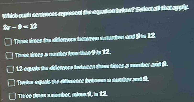 Which math sentences represent the equation below? Select all that apply.
3x-9=12
Three times the difference between a number and 9 is 12.
Three times a number less than 9 is 12.
12 equals the difference between three times a number and 9.
Twelve equals the difference between a number and 9.
Three times a number, minus 9, is 12.