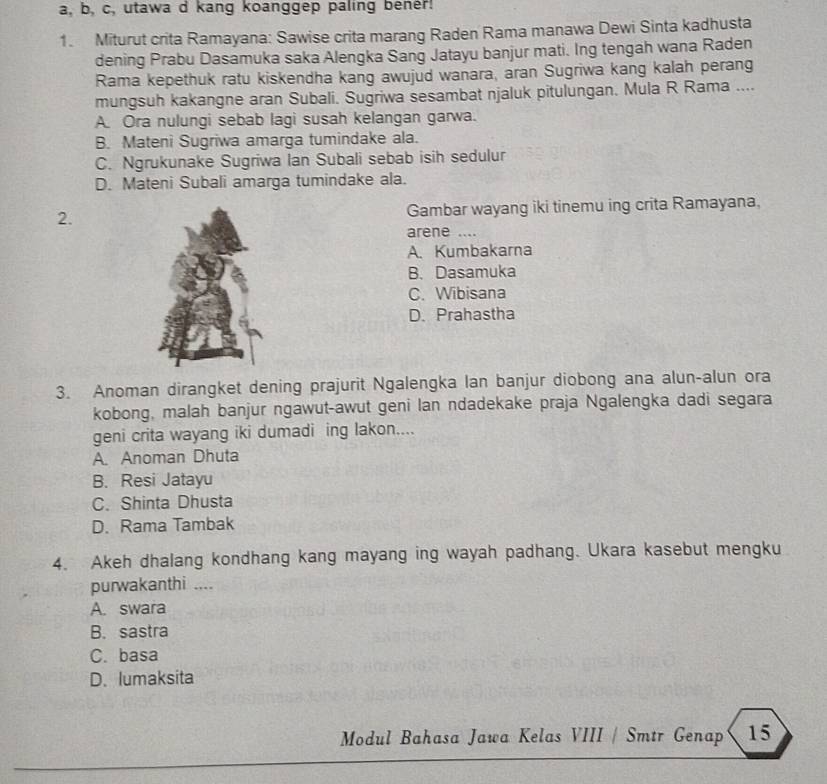 a, b, c, utawa d kang koanggep paling bener!
1. Miturut crita Ramayana: Sawise crita marang Raden Rama manawa Dewi Sinta kadhusta
dening Prabu Dasamuka saka Alengka Sang Jatayu banjur mati. Ing tengah wana Raden
Rama kepethuk ratu kiskendha kang awujud wanara, aran Sugriwa kang kalah perang
mungsuh kakangne aran Subali. Sugriwa sesambat njaluk pitulungan. Mula R Rama ....
A. Ora nulungi sebab lagi susah kelangan garwa.
B. Mateni Sugriwa amarga tumindake ala.
C. Ngrukunake Sugriwa Ian Subali sebab isih sedulur
D. Mateni Subali amarga tumindake ala.
2.Gambar wayang iki tinemu ing crita Ramayana,
arene ....
A. Kumbakarna
B. Dasamuka
C. Wibisana
D. Prahastha
3. Anoman dirangket dening prajurit Ngalengka lan banjur diobong ana alun-alun ora
kobong, malah banjur ngawut-awut geni lan ndadekake praja Ngalengka dadi segara
geni crita wayang iki dumadi ing lakon....
A. Anoman Dhuta
B. Resi Jatayu
C. Shinta Dhusta
D. Rama Tambak
4. Akeh dhalang kondhang kang mayang ing wayah padhang. Ukara kasebut mengku
purwakanthi ....
A. swara
B. sastra
C. basa
D. lumaksita
Modul Bahasa Jawa Kelas VIII / Smtr Genap 15