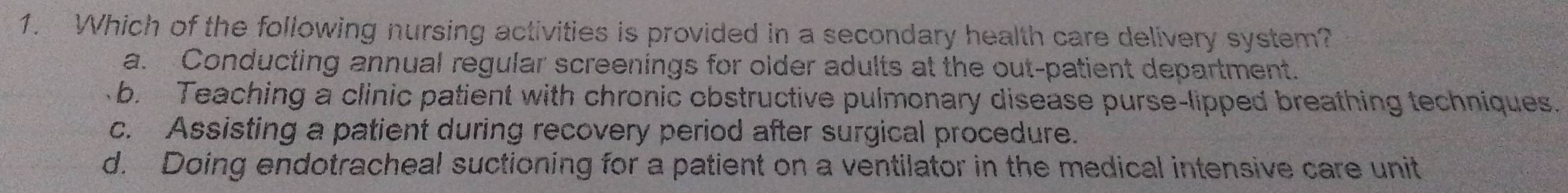 Which of the following nursing activities is provided in a secondary health care delivery system?
a. Conducting annual regular screenings for older adults at the out-patient department.
b. Teaching a clinic patient with chronic obstructive pulmonary disease purse-lipped breathing techniques.
c. Assisting a patient during recovery period after surgical procedure.
d. Doing endotracheal suctioning for a patient on a ventilator in the medical intensive care unit