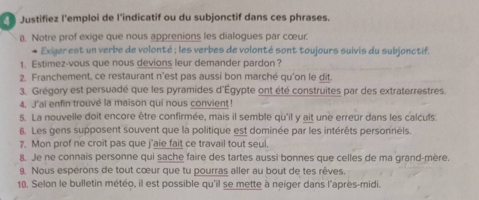 Justifiez l'emploi de l’indicatif ou du subjonctif dans ces phrases. 
₹ Notre prof exige que nous apprenions les dialogues par cœur. 
Exiger est un verbe de volonté ; les verbes de volonté sont toujours suivis du subjonctif. 
1. Estimez-vous que nous devions leur demander pardon? 
2. Franchement, ce restaurant n'est pas aussi bon marché qu'on le dit. 
3. Grégory est persuadé que les pyramides d'Égypte ont été construites par des extraterrestres. 
4. J'ai enfin trouve la maison qui nous convient! 
5. La nouvelle doit encore être confirmée, mais il semble qu'il y ait une erreur dans les calculs. 
6. Les gens supposent souvent que la politique est dominée par les intérêts personnels. 
7. Mon prof ne croit pas que j’aie fait ce travail tout seul. 
8. Je ne connais personne qui sache faire des tartes aussi bonnes que celles de ma grand-mère. 
9. Nous espérons de tout cœur que tu pourras aller au bout de tes rêves. 
10. Selon le bulletin météo, il est possible qu'il se mette à neiger dans l'après-midi.