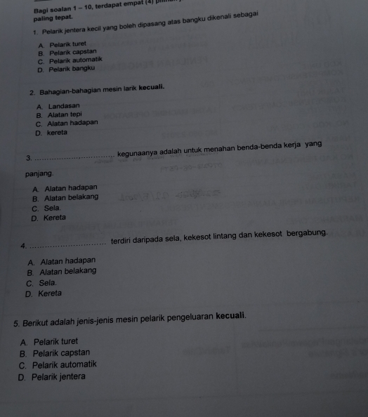 Bagi soalan 1 - 10, terdapat empat (4) pilli
paling tepat.
1. Pelarik jentera kecil yang boleh dipasang atas bangku dikenali sebagai
A. Pelarik turet
B. Pelarik capstan
C. Pelarik automatik
D. Pelarik bangku
2. Bahagian-bahagian mesin larik kecuali.
A. Landasan
B. Alatan tepi
C. Alatan hadapan
D. kereta
3. _kegunaanya adalah untuk menahan benda-benda kerja yang
panjang.
A. Alatan hadapan
B. Alatan belakang
C. Sela.
D. Kereta
4. _terdiri daripada sela, kekesot lintang dan kekesot bergabung.
A. Alatan hadapan
B. Alatan belakang
C. Sela.
D. Kereta
5. Berikut adalah jenis-jenis mesin pelarik pengeluaran kecuali.
A. Pelarik turet
B. Pelarik capstan
C. Pelarik automatik
D. Pelarik jentera