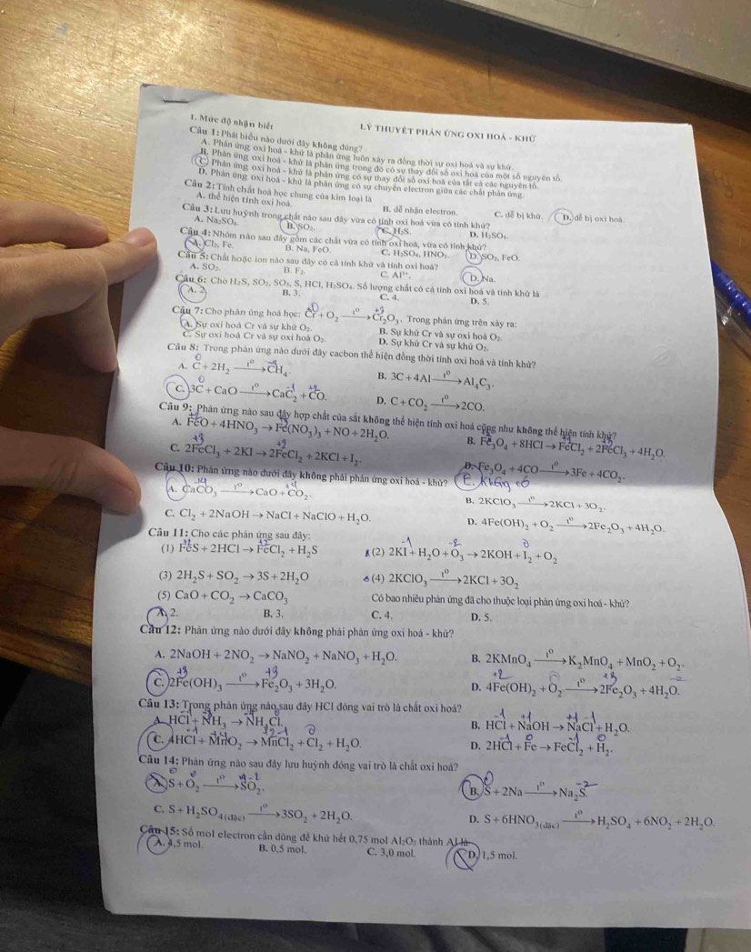 Lý Thuyết phản ứng oxI hoả - khủ
1. Mức độ nhận biết Câu 1: Phát biểu nào dưới đây không đùng?
A. Phân ứng oxi hoá - khử là phân ứng luôn xây ra đồng thời sự oxi hoá và sự khử,
H. Phần ứng ớxi hoa - khữ là phần ứng trong đó có sự thay đổi số oxi hoa của một số nguyên tố
C) Phân ứng oxi hoa - khử là phân ứng có sự thay đổi số oxi hoá của tắt cá các nguyên tổ
D. Phân ứng 0xi hoa - khử là phân ứng có sự chuyển electron giữa các chất phân ứng
Cầu 2: Tính chất hoá học chung của kim loại là
A. thể hiện tính oxi hoá B. dễ nhận electron. C. dễ bị khử.
Cầu 3: Lưu huỳnh trong chất nào sau đây vừa có tỉnh oxi hoá vừa có tính khử? D. đễ bị oxi hoá
A. Na₂SO₄ ,SO_2
C. H₂S D. H₂SO:
Cậu 4: Nhóm nào sau đây gồm các chất vừa có tỉnh oxỉ hoá, vừa có tính khủ?
)Cl Fc B. Na FeO. C. H₃SO₄, HNO₃ D SO_2,FeO.
Cầu 5: Chất hoặc ion nào sau đây có cả tính khử và tính oxi hoá?
A SO_2 B F_2 C. AI''.. D. Na.
Cầu 6: Cho H₂S, SO₂, SO₃, S, HCl, H₂SO₄. Số lượng chất có cả tính oxi hoá và tính khử là D. 5.
A. B. 3 C. 4.
Cậu 7: Cho phân ứng hoà học: Cr+O_2xrightarrow I°Cr_2O_3. Trong phản ứng trên xây ra:
O_2 B. Sự khử Cr và sự oxi hoá O₂
C. Sự oxi hoá Crvasur
A. Sự oxi hoà Er và sự khử oxi hoá O_2 D. Sự khử Cr và sự khử O₂.
Cầu 8: Trong phản ứng nào dưới đây cacbon thể hiện đồng thời tính oxi hoá và tính khử?
A. ^0C+2H_(2to)^0_4 B. 3C+4Alxrightarrow t^0Al_4C_3.
c 3C+CaOxrightarrow I^0CaC_2^((-1)+CO. D. C+CO_2)xrightarrow 1^02CO.
Câu 9: Phản ứng nào sau đây hợp chất của sắt không thể hiện tính oxi hoá cũng như không thể hiện tính khủ
A. FeO+4HNO_3to Fe(NO_3)_3+NO+2H_2O. B. Fe_3O_4+8HClto FeCl_2+2FeCl_3+4H_2O.
C 2FeCl_3+2KIto 2FeCl_2+2KCl+I_2.
D.
* Câu 10: Phản ứng nào dưới đây không phải phản ứng oxi hoá - khủ? E. Fe_3O_4+4COto 33Fe+4CO_2 KHGg+6
A. CaCO_3xrightarrow I^0CaO+CO_2
B. 2KClO_3to 2KCl+3O_2
C. Cl_2+2NaOHto NaCl+NaClO+H_2O. D. 4Fe(OH)_2+O_2to 2Fe2Fe_2O_3+4H_2O.
Câu 11: Cho các phân ứng sau đây: 2KI^(-1)+H_2O+O_3to 2KOH+I_2^(0+O_2)
(1) FeS+2HClto FeCl_2+H_2S (2)
(3) 2H_2S+SO_2to 3S+2H_2O 6 (4) 2KClO_3xrightarrow I^02KCl+3O_2
(5) CaO+CO_2to CaCO_3 Có bao nhiều phản ứng đã cho thuộc loại phản ứng oxi hoá - khủ?
2. B. 3. C. 4. D. 5.
Cầu 12: Phản ứng nào dưới đây không phải phản ứng oxi hoá - khử?
A. 2NaOH+2NO_2to NaNO_2+NaNO_3+H_2O. B. 2KMnO_4xrightarrow I^0K_2MnO_4+MnO_2+O_2
C. 2Fe(OH)_3xrightarrow 1^0Fe_2O_3+3H_2O. D. 4Fe(OH)_2+O_2to 2Fe_2O_3+4H_2O.
Câu 13: Trong phản ứng nào sau đây HCl đóng vai trò là chất oxi hoá? HCl+NaOHto NaCl+H_2O.
A. HCl+NH_3to NH_4Cl
B.
c. AHCl+MnO_2to MnCl_2+Cl_2+H_2O. 2HCl_3+Feto FeCl_2+H_2.
D.
Câu 14: Phản ứng nào sau đây lưu huỳnh đóng vai trò là chất oxi hoá?
S+O_2xrightarrow I^nSO_2.
B. S+2Naxrightarrow I''Na_2S.
C. S+H_2SO_4(O_2)xrightarrow I^03SO_2+2H_2O.
D. S+6HNO_3(dic)xrightarrow I^nH_2SO_4+6NO_2+2H_2O.
Câu 15: : Số mol electron cần dùng đề khủ hết 0,75 mol Al₂O; thành Al là
A. 4,5 mol. B. 0.5 mol. C. 3,0 mol. D, 1,5 mol.