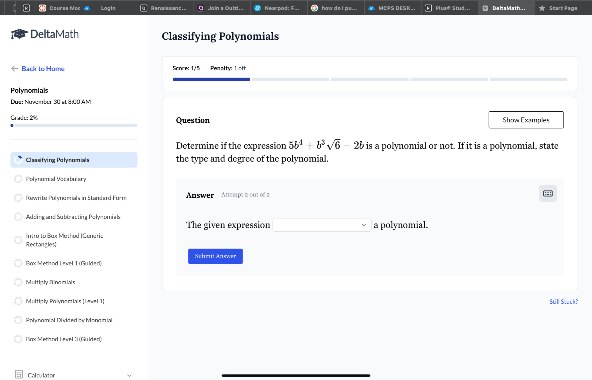 Course Moc Login Renaissanc. Join a Quizi... Nearpod: F how do i pu... MCPS DESK Plus® Stud... DeltaMath... Start Page 
DeltaMath 
Classifying Polynomials 
Back to Home Score: 1/5 Penalty: 1 off 
Polynomials 
Due: November 30 at 8:00 AM 
Grade: 2% Question Show Examples 
Determine if the expression 5b^4+b^3sqrt(6)-2b is a polynomial or not. If it is a polynomial, state 
Classifying Polynomials the type and degree of the polynomial. 
Polynomial Vocabulary 
Rewrite Polynomials in Standard Form Answer Attempt 2 out of 2 
Adding and Subtracting Polynomials 
The given expression □ a polynomial. 
Intro to Box Method (Generic 
Rectangles) 
Submit Answer 
Box Method Level 1 (Guided) 
Multiply Binomials 
Multiply Polynomials (Level 1) Still Stuck? 
Polynomial Divided by Monomial 
Box Method Level 3 (Guided) 
Calculator