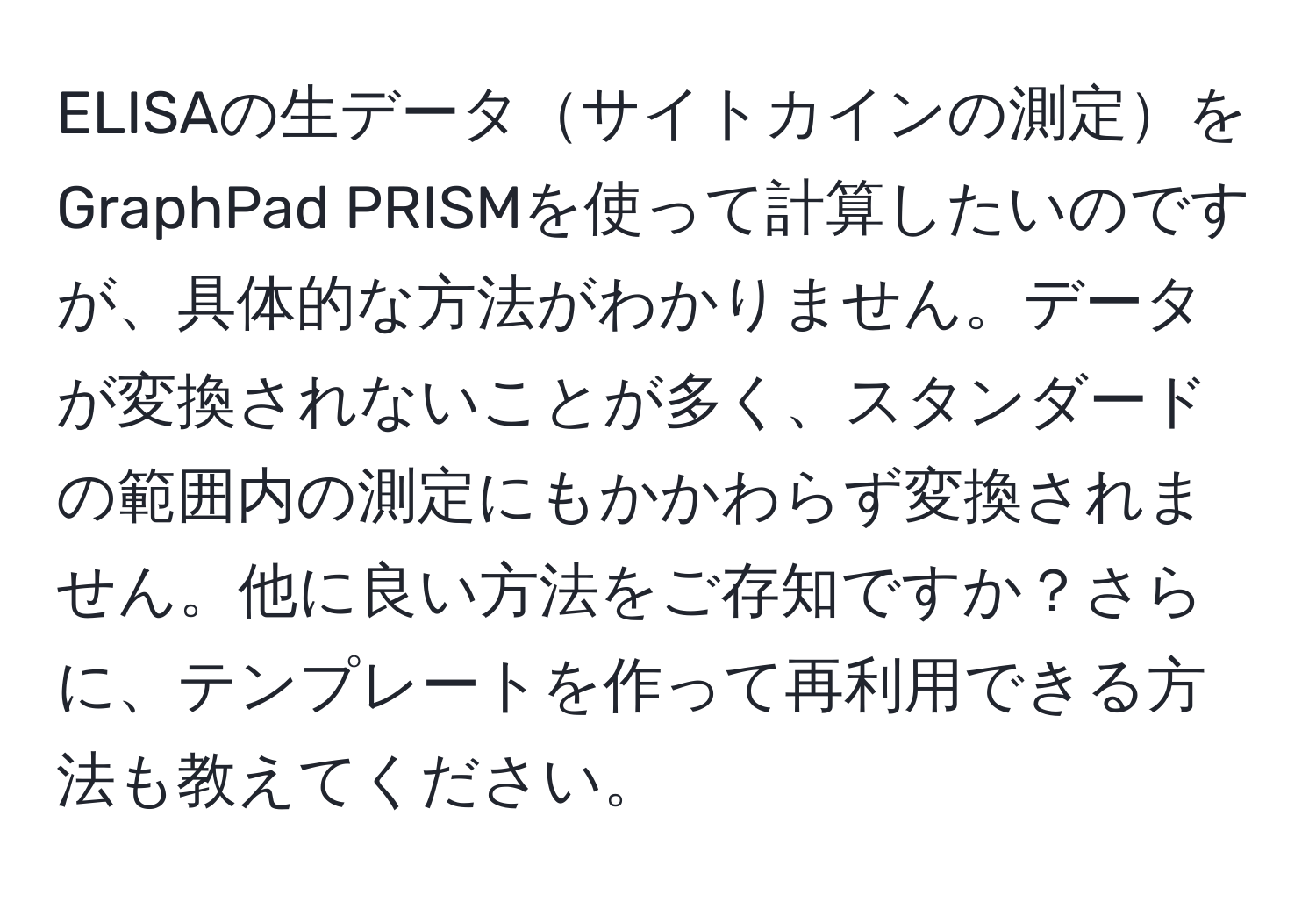 ELISAの生データサイトカインの測定をGraphPad PRISMを使って計算したいのですが、具体的な方法がわかりません。データが変換されないことが多く、スタンダードの範囲内の測定にもかかわらず変換されません。他に良い方法をご存知ですか？さらに、テンプレートを作って再利用できる方法も教えてください。