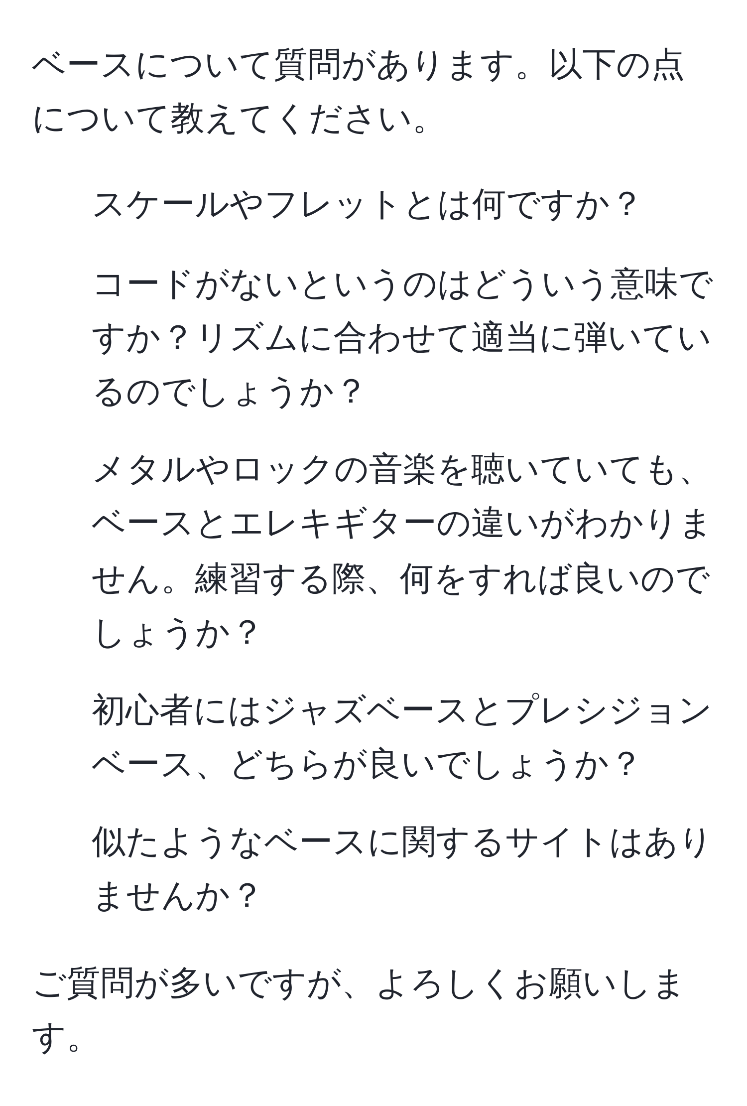 ベースについて質問があります。以下の点について教えてください。  
1. スケールやフレットとは何ですか？  
2. コードがないというのはどういう意味ですか？リズムに合わせて適当に弾いているのでしょうか？  
3. メタルやロックの音楽を聴いていても、ベースとエレキギターの違いがわかりません。練習する際、何をすれば良いのでしょうか？  
4. 初心者にはジャズベースとプレシジョンベース、どちらが良いでしょうか？  
5. 似たようなベースに関するサイトはありませんか？  

ご質問が多いですが、よろしくお願いします。