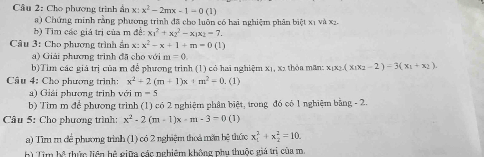 Cho phương trình ần x:x^2-2mx-1=0(1)
a) Chứng minh rằng phương trình đã cho luôn có hai nghiệm phân biệt x1 và x2. 
b) Tìm các giá trị của m đề: x_1^(2+x_2^2-x_1)x_2=7. 
Câu 3: Cho phương trình ẩn x: x^2-x+1+m=0 (1) 
a) Giải phương trình đã cho với m=0. 
b)Tìm các giá trị của m để phương trình (1) có hai nghiệm X_1, X_2 thỏa mãn: x_1x_2.(x_1x_2-2)=3(x_1+x_2). 
Câu 4: Cho phương trình: x^2+2(m+1)x+m^2=0. (1) 
a) Giải phương trình với m=5
b) Tìm m để phương trình (1) có 2 nghiệm phân biệt, trong đó có 1 nghiệm bằng - 2. 
* Câu 5: Cho phương trình: x^2-2(m-1)x-m-3=0 (1) 
a) Tìm m để phương trình (1) có 2 nghiệm thoả mãn hệ thức x_1^2+x_2^2=10. 
h) Tìm hệ thức liên hệ giữa các nghiêm không phu thuộc giá trị của m.