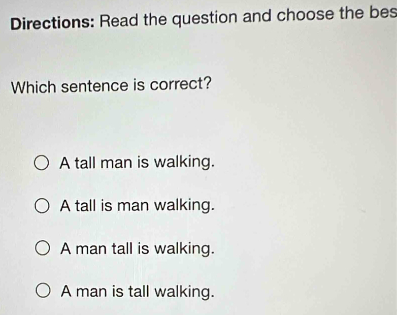 Directions: Read the question and choose the bes
Which sentence is correct?
A tall man is walking.
A tall is man walking.
A man tall is walking.
A man is tall walking.