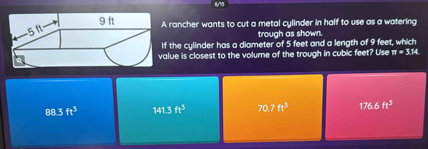 8/15
rancher wants to cut a metal cylinder in half to use as a watering
trough as shown.
f the cylinder has a diameter of 5 feet and a length of 9 feet, which
alue is closest to the volume of the trough in cubic feet? Use π =3.14.
88.3ft^3
141.3ft^3
70.7ft^3
176.6ft^3