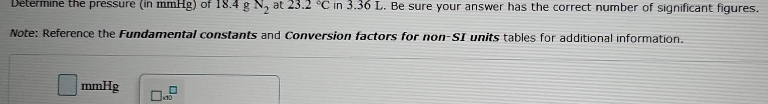 Determine the pressure (in mmHg) of 18.4gN_2 at 23.2°C in 3.36 L. Be sure your answer has the correct number of significant figures. 
Note: Reference the Fundamental constants and Conversion factors for non-SI units tables for additional information.
mmHg □ * 10^□