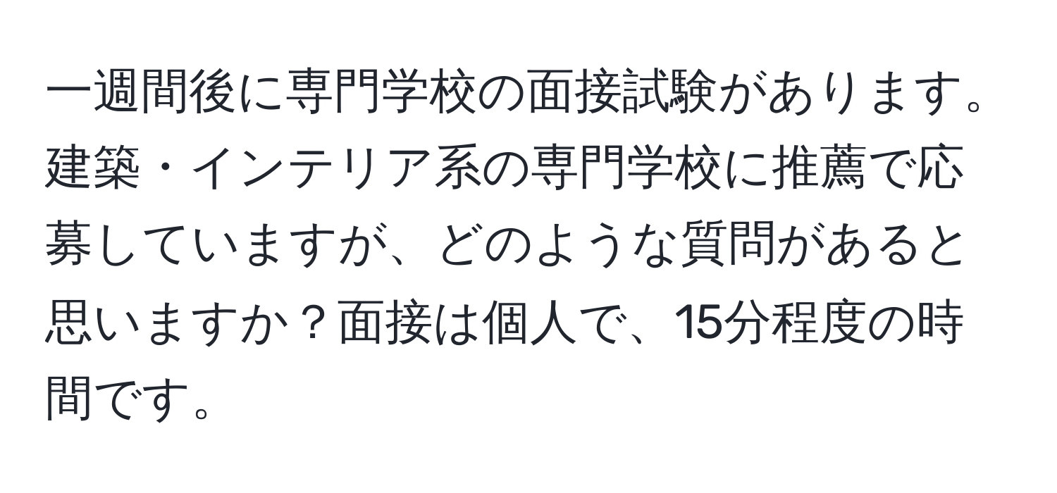 一週間後に専門学校の面接試験があります。建築・インテリア系の専門学校に推薦で応募していますが、どのような質問があると思いますか？面接は個人で、15分程度の時間です。