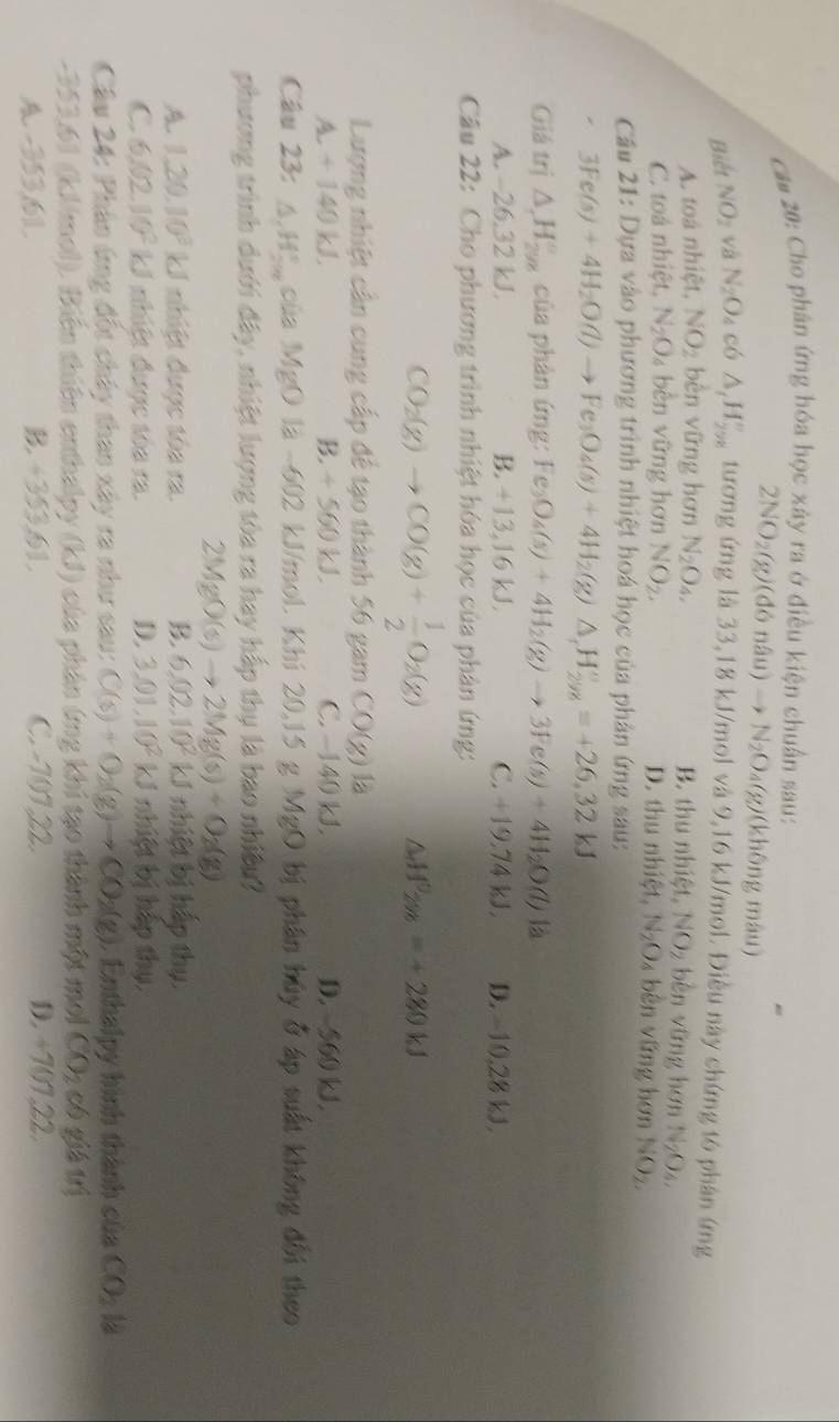 ca# 20: Cho phân ứng hóa học xây ra ở điều kiện chuẩn sau:
2NO_2(g)(dondu)to N_2O_4(g) (không màu)
Biết NO_2 và N_2O_4 có △ _1H_(298)° tương ứng là 33,18 kJ/mol và 9,16 kJ/mol. Điều này chứng tỏ phân ứng
A. toá nhiệt, NO_2 bèn vững hơn N_2O_4, B. thu nhiệt, NO_2 bèn vững hơn N_2O_4,
C. toá nhiệt, N_2O 4 bên vững hơn NO_2. D. thu nhiệt, N_2O_4 4 bên vững hơn NO_2
Câu 21: Dựa vào phương trình nhiệt hoá học của phản ứng sau:
3Fe(s)+4H_2O(l)to Fe_3O_4(s)+4H_2(g)△ _1H_(298)°=+26,32kJ
Giá trị △ _c △ endarray _(298_298)° của phản ứng: Fe_3O_4(s)+4H_2(g)to 3Fe(s)+4H_2O(l)
A. -26.3 ∠ KJ B. +13,16 kJ C. 19.74kJ. D. -10 28k
Câu 22: Cho phương trình nhiệt hóa học của phản ứng:
CO_2(g)to CO(g)+ 1/2 O_2(g)
△ _dH^0_2y_8=+280kJ
Lượng nhiệt cân cung cấp để tạo thành 56 gam CO(g)la
A. + 140 kJ B. +560kJ. C. −140 kJ. D. 560 kJ
Câu 23: △ _1H_(298)° cùa MgO là -602 kJ/mol. Khi 20,15 g MgO bị phân hủy ở áp suất không đổi theo
phương trình dưới đây, nhiệt lượng tòa ra hay hấp thụ là bao nhiệu
2MgO(s)to 2Mg(s)+O_2(g)
A. 1,20,10^3kJ I nhiệt được tòa ra. 6,02,10^2kJ nhiệt bị hếp thụ.
C 6,02,10^2kJ nhiệt được tóa ra. D. 3,01,10^2kJ nhiệt bị hập thụ.
Câu 24: Phân ứng đốt chây than xây ra như sau: C(s)+O_2(g)to CO_2(g).  Enthalpy hình thành của CO_2
-353,61 (kJ/mol). Biến thiên enthalpy (kJ) của phản ứng khi tạo thành một moi CO_2 có giá trị
A. -353,61. B. +353,61. C. -10122. D. ÷707,22.