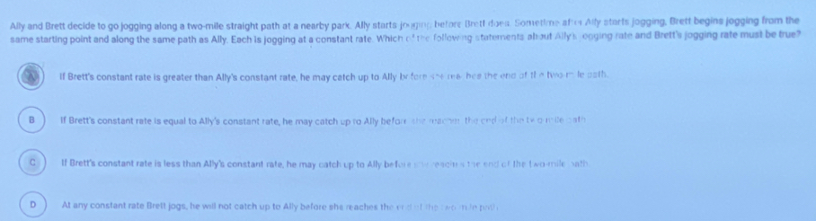 Ally and Brett decide to go jogging along a two-mile straight path at a nearby park. Ally starts jouging before Brett does. Sometime afto Ally starts jogging, Brett begins jogging from the
same starting point and along the same path as Ally, Each is jogging at a constant rate. Which of the following statements about Ally's jogging rate and Brett's jogging rate must be true
If Brett's constant rate is greater than Ally's constant rate, he may catch up to Ally by fore sherea- hes the end of th e twomle aath.
B ) If Brett's constant rate is equal to Ally's constant rate, he may catch up to Ally befor she macher the end of the te o mile bath
C() If Brett's constant rate is less than Ally's constant rate, he may catch up to Ally before so reacis the end of the t wo-mile bath
D  At any constant rate Brett jogs, he will not catch up to Ally before she reaches the end of the two mle pot