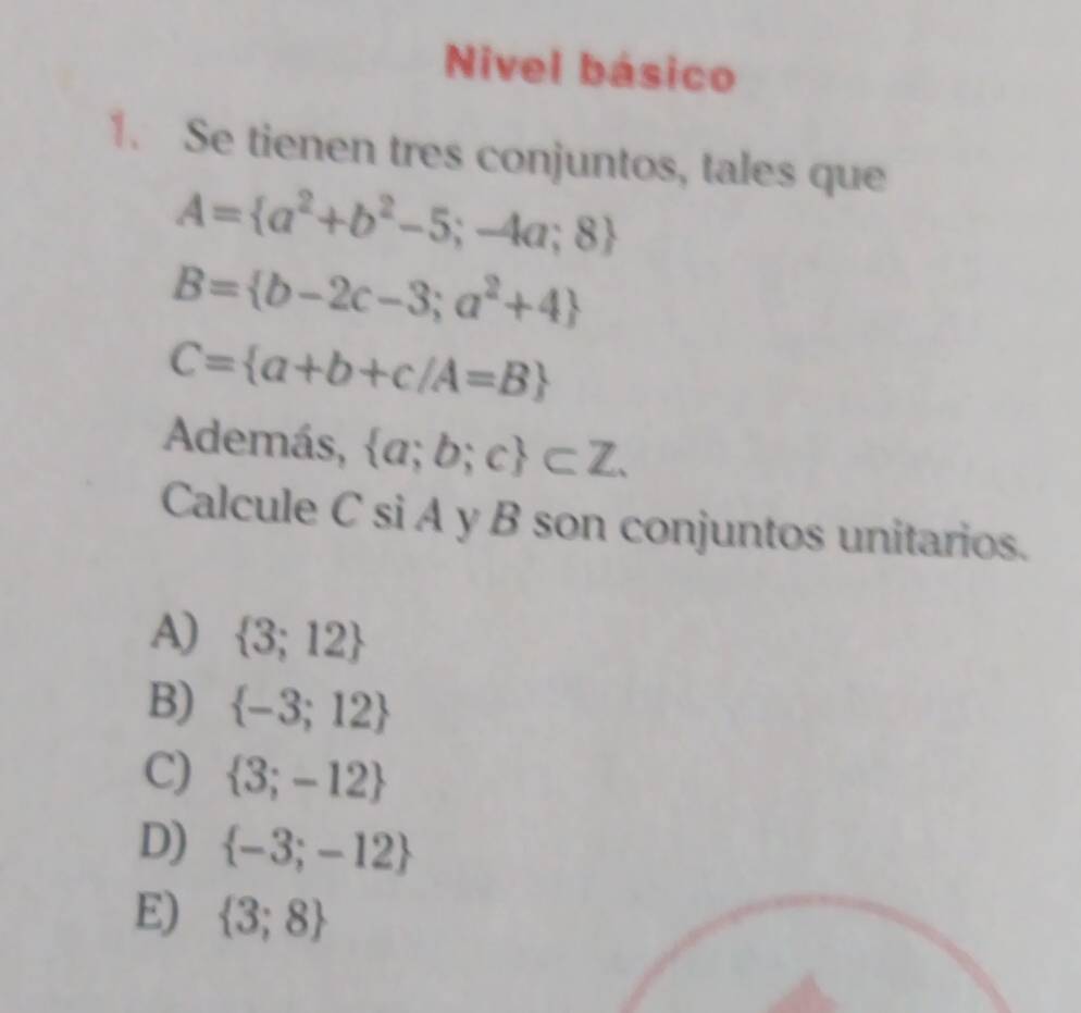 Nivel básico
1. Se tienen tres conjuntos, tales que
A= a^2+b^2-5;-4a;8
B= b-2c-3;a^2+4
C= a+b+c/A=B
Además,  a;b;c ⊂ Z. 
Calcule C si A y B son conjuntos unitarios.
A)  3;12
B)  -3;12
C)  3;-12
D)  -3;-12
E)  3;8