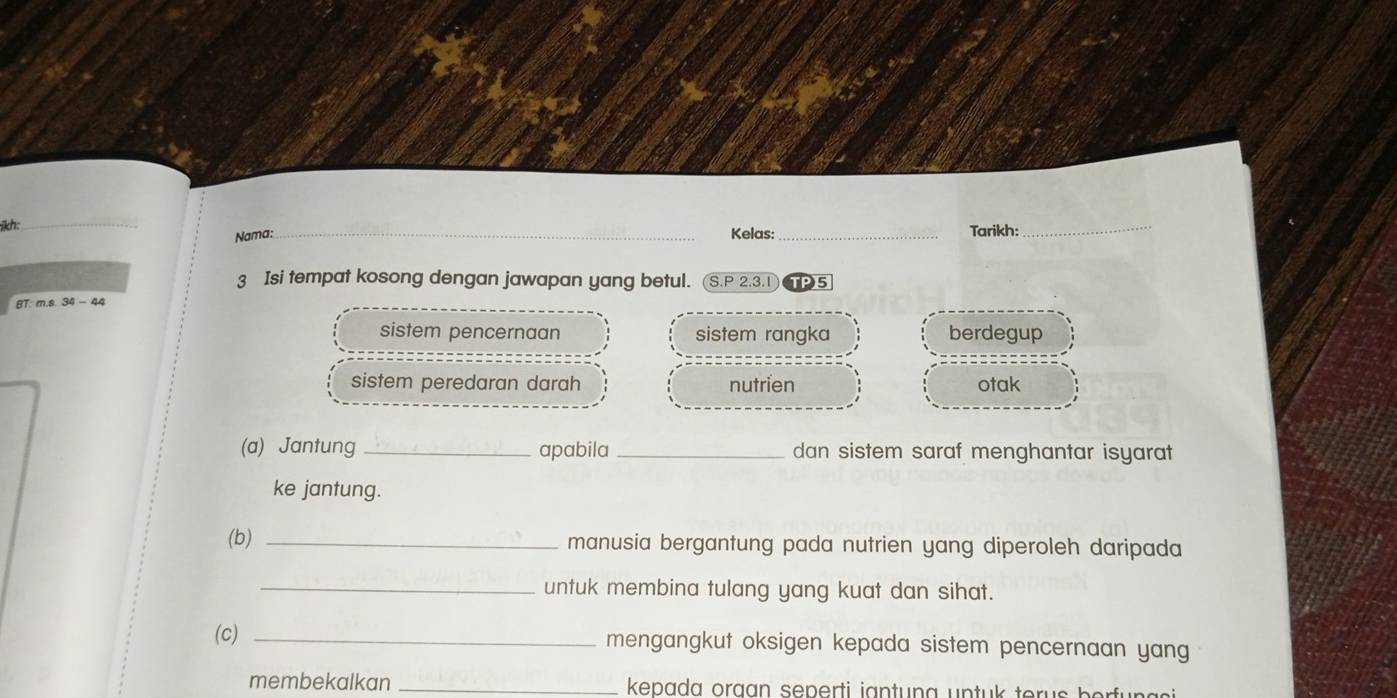 kh:
_
Nama: Kelas: _Tarikh:
_
3 Isi tempat kosong dengan jawapan yang betul. (S.P 2.3.1
BT: m.s. 34 - 44 TPS
sistem pencernaan sistem rangka berdegup
sistem peredaran darah nutrien otak
(a) Jantung_ apabila _dan sistem saraf menghantar isyarat
ke jantung.
(b) _manusia bergantung pada nutrien yang diperoleh daripada
_untuk membina tulang yang kuat dan sihat.
(c) _mengangkut oksigen kepada sistem pencernaan yang
membekalkan _ kepada oraan seperti iantung untuk terus berfun