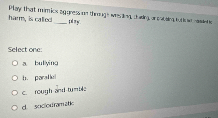 Play that mimics aggression through wrestling, chasing, or grabbing, but is not intended to
harm, is called_ play.
Select one:
a. bullying
b. parallel
c. rough-and-tumble
d. sociodramatic