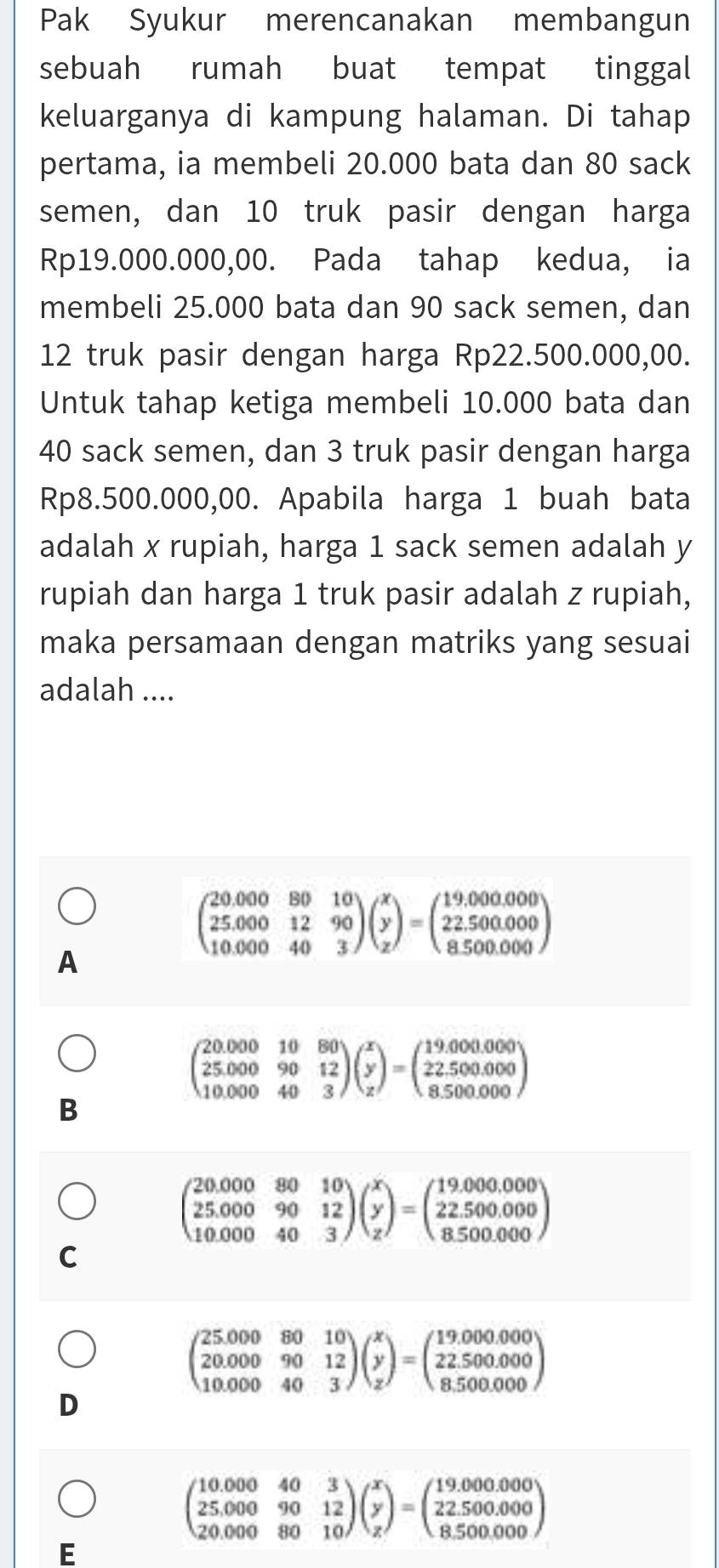 Pak Syukur merencanakan membangun
sebuah rumah buat tempat tinggal
keluarganya di kampung halaman. Di tahap
pertama, ia membeli 20.000 bata dan 80 sack
semen, dan 10 truk pasir dengan harga
Rp19.000.000,00. Pada tahap kedua, ia
membeli 25.000 bata dan 90 sack semen, dan
12 truk pasir dengan harga Rp22.500.000,00.
Untuk tahap ketiga membeli 10.000 bata dan
40 sack semen, dan 3 truk pasir dengan harga
Rp8.500.000,00. Apabila harga 1 buah bata
adalah x rupiah, harga 1 sack semen adalah y
rupiah dan harga 1 truk pasir adalah z rupiah,
maka persamaan dengan matriks yang sesuai
adalah ....
A
beginpmatrix 20.000&80&10 25.000&12&90 10.000&40&3endpmatrix beginpmatrix x y zendpmatrix =beginpmatrix 19.000.000 22.500.000 8.500.000endpmatrix
beginpmatrix 20.000&10&80 25.000&90&12 10.000&40&3endpmatrix beginpmatrix x y zendpmatrix =beginpmatrix 19.000.000 22.500.000 8.500.000endpmatrix
B
beginpmatrix 20.000&80&10 25.000&90&12 10.000&40&3endpmatrix beginpmatrix x y zendpmatrix =beginpmatrix 19.000.000 22.500.000 8.500.000endpmatrix
C
beginpmatrix 25.000&80&10 20.000&90&12 10.000&40&3endpmatrix beginpmatrix x y zendpmatrix =beginpmatrix 19.000.000 22.500.000 8.500.000endpmatrix
D
beginpmatrix 10.000&40&3 25.000&90&12 20.000&80&10endpmatrix beginpmatrix x y zendpmatrix =beginpmatrix 19.000.000 22.500.000 8.500.000endpmatrix
E