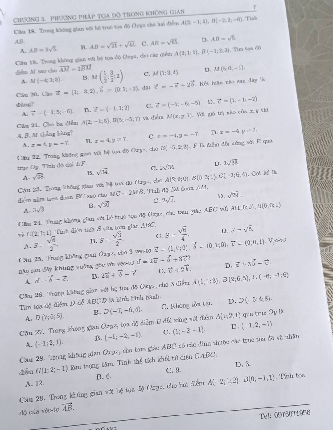 CHƯơNG 3. PHƯơNG PHÁP TQA ĐÔ TRONG KHÔNG GIAN τ
Câu 18. Trong không gian với hệ trục tọa độ Oxyz cho hai điểm A(2;-1;4),B(-2;2;-6) Tính
AB.
A. AB=5sqrt(5). B. AB=sqrt(21)+sqrt(44). C. AB=sqrt(65). D. AB=sqrt(5).
Câu 19. Trong không gian với hệ tọa độ Oxyz, cho các điểm A(2;1;1),B(-1;2;3). Tìm tọa độ
diểm M sao cho vector AM=2vector BM. M(5;0;-1).
A. M(-4;3;5). B. M( 1/2 ; 3/2 ;2). C. M(1;3;4). D.
Câu 20. Cho vector a=(1;-3;2),vector b=(0;1;-2) , đặt vector c=-vector a+2vector b. Kết luận nào sau đây là
dúng? C. vector c=(-1;-6;-5). D. vector c=(1;-1;-2).
A. vector c=(-1;5;-6). B. vector c=(-1;1;2).
Câu 21. Cho ba điểm A(2;-1;5),B(5;-5;7) và diểm M(x;y;1). Với giá trị nào của x,y thì
A, B, M thẳng hàng?
A. x=4,y=-7. B. x=4,y=7. C. x=-4,y=-7. D. x=-4,y=7.
Câu 22. Trong không gian với hệ tọa độ Oxyz , cho E(-5;2;3) , F là điểm đối xứng với E qua
trục Oy. Tính độ dài EF.
D. 2sqrt(38).
A. sqrt(38).
B. sqrt(34).
C. 2sqrt(34).
Câu 23. Trong không gian với hệ tọa độ Oxyz, cho A(2;0;0),B(0;3;1),C(-3;6;4). Gọi M là
điểm nằm trên đoạn BC sao cho MC=2MB. Tính độ dài đoạn AM.
A. 3sqrt(3).
B. sqrt(30). C. 2sqrt(7). D. sqrt(29).
Câu 24. Trong không gian với hệ trục tọa độ Oxyz, cho tam giác ABC với A(1;0;0),B(0;0;1)
và C(2;1;1). Tính diện tích S của tam giác ABC.
D.
A. S= sqrt(6)/2 . B. S= sqrt(3)/2 . C. S= sqrt(6)/4 . S=sqrt(6).
Câu 25. Trong không gian Oxyz, cho 3 vec-tơ vector a=(1;0;0),vector b=(0;1;0),vector c=(0;0;1). Vec-tơ
nào sau đãy không vuông góc với vec-tơ vector u=2vector a-vector b+3vector c
A. vector a-vector b-vector c. B. 2vector a+vector b-vector c. C. vector a+2vector b. D. vector a+3vector b-vector c.
Câu 26. Trong không gian với hệ tọa độ Oxyz, cho 3 điểm A(1;1;3),B(2;6;5),C(-6;-1;6).
Tìm tọa độ điểm D để ABCD là hình bình hành.
D.
A. D(7;6;5). B. D(-7;-6;4). C. Không tồn tại. D(-5;4;8).
Câu 27. Trong không gian Oxyz, tọa độ điểm B đối xứng với điểm A(1;2;1) qua trục Oy là
A. (-1;2;1). B. (-1;-2;-1). C. (1;-2;-1).
D. (-1;2;-1).
Câu 28. Trong không gian Oxyz, cho tam giác ABC có các đỉnh thuộc các trục tọa độ và nhận
điểm G(1;2;-1) làm trọng tâm. Tính thể tích khối tứ diện OABC.
C. 9. D. 3.
B. 6.
A. 12.
Câu 29. Trong không gian với hệ tọa độ Oxyz, cho hai điểm A(-2;1;2),B(0;-1;1).  Tính tọa
độ của véc-tơ vector AB.
Tel: 0976071956