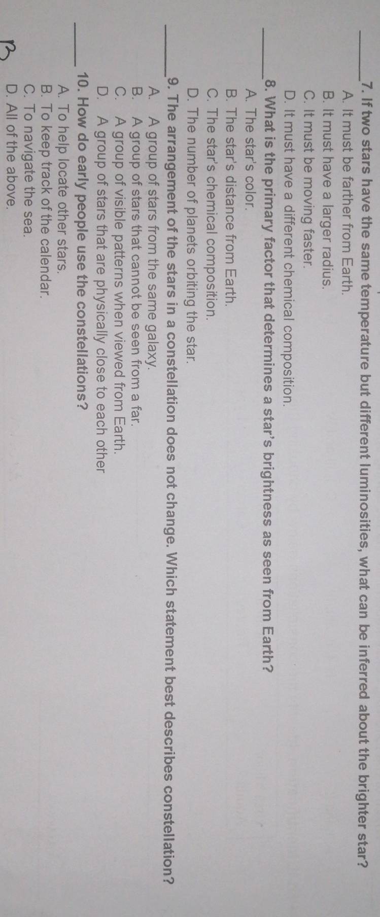 If two stars have the same temperature but different luminosities, what can be inferred about the brighter star?
A. It must be farther from Earth.
B. It must have a larger radius.
C. It must be moving faster.
D. It must have a different chemical composition.
_8. What is the primary factor that determines a star's brightness as seen from Earth?
A. The star's color.
B. The star's distance from Earth.
C. The star's chemical composition.
D. The number of planets orbiting the star.
_9. The arrangement of the stars in a constellation does not change. Which statement best describes constellation?
A. A group of stars from the same galaxy.
B. A group of stars that cannot be seen from a far.
C. A group of visible patterns when viewed from Earth.
D. A group of stars that are physically close to each other
_10. How do early people use the constellations?
A. To help locate other stars.
B. To keep track of the calendar.
C. To navigate the sea.
D. All of the above.