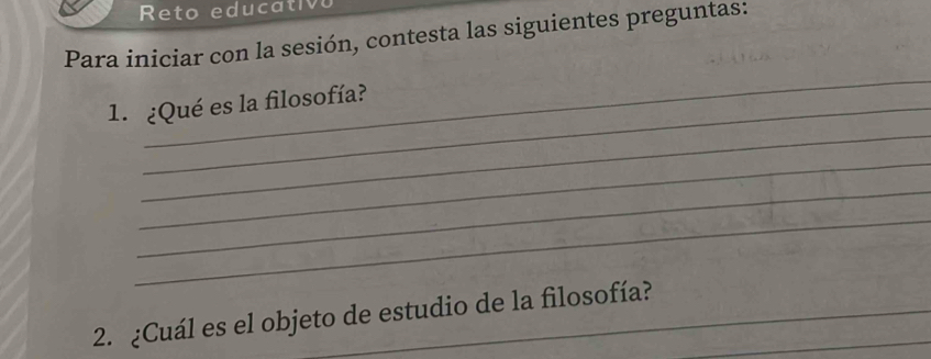 Reto educativo 
Para iniciar con la sesión, contesta las siguientes preguntas: 
_ 
_ 
1. ¿Qué es la filosofía? 
_ 
_ 
_ 
2. ¿Cuál es el objeto de estudio de la filosofía?_