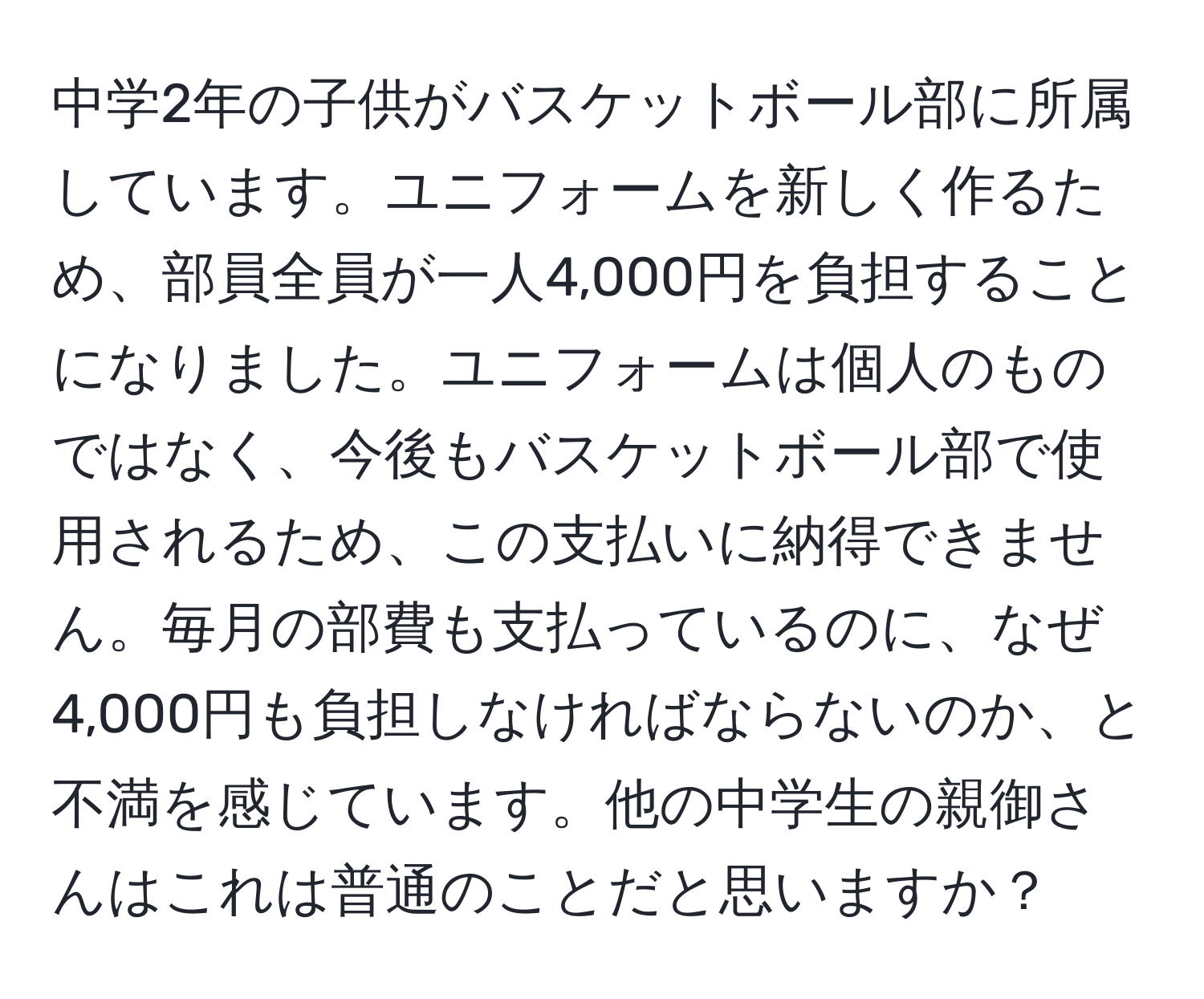 中学2年の子供がバスケットボール部に所属しています。ユニフォームを新しく作るため、部員全員が一人4,000円を負担することになりました。ユニフォームは個人のものではなく、今後もバスケットボール部で使用されるため、この支払いに納得できません。毎月の部費も支払っているのに、なぜ4,000円も負担しなければならないのか、と不満を感じています。他の中学生の親御さんはこれは普通のことだと思いますか？