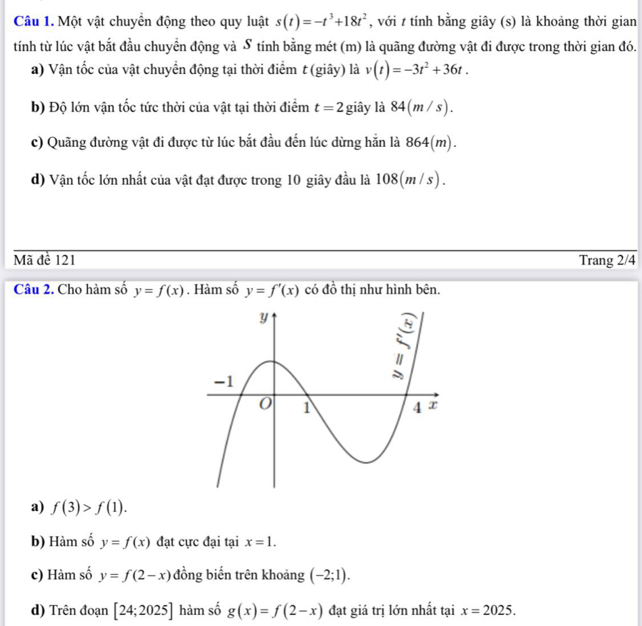 Một vật chuyển động theo quy luật s(t)=-t^3+18t^2 , với t tính bằng giây (s) là khoảng thời gian
tính từ lúc vật bắt đầu chuyển động và S tính bằng mét (m) là quãng đường vật đi được trong thời gian đó.
a) Vận tốc của vật chuyển động tại thời điểm t (giây) là v(t)=-3t^2+36t. 
b) Độ lớn vận tốc tức thời của vật tại thời điểm t=2 giây là 84(m/s). 
c) Quãng đường vật đi được từ lúc bắt đầu đến lúc dừng hắn là 864(m).
d) Vận tốc lớn nhất của vật đạt được trong 10 giây đầu là 108(m /s).
Mã đề 121 Trang 2/4
Câu 2. Cho hàm số y=f(x). Hàm số y=f'(x) có dhat o thị như hình bên.
a) f(3)>f(1).
b) Hàm số y=f(x) đạt cực đại tại x=1.
c) Hàm số y=f(2-x) đồng biến trên khoảng (-2;1).
d) Trên đoạn [24;2025] hàm số g(x)=f(2-x) đạt giá trị lớn nhất tại x=2025.