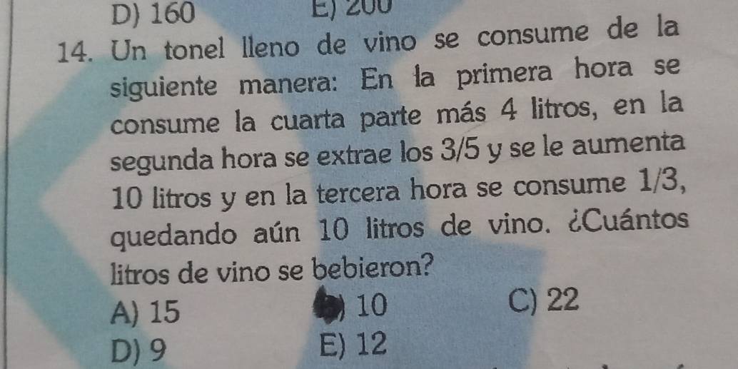 D) 160 E) 200
14. Un tonel lleno de vino se consume de la
siguiente manera: En la primera hora se
consume la cuarta parte más 4 litros, en la
segunda hora se extrae los 3/5 y se le aumenta
10 litros y en la tercera hora se consume 1/3,
quedando aún 10 litros de vino. ¿Cuántos
litros de vino se bebieron?
A) 15
1) 10 C) 22
D) 9 E) 12