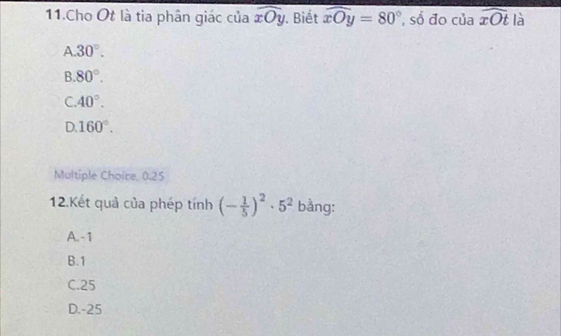 Cho Ot là tia phân giác của widehat xOy. Biết widehat xOy=80° , số đo của widehat xOt là
A 30°.
B. 80°.
C. 40°.
D. 160°. 
Multiple Choire, 0.25
12.Kết quả của phép tinh(- 1/5 )^2· 5^2 bằng:
A. - 1
B. 1
C. 25
D. -25