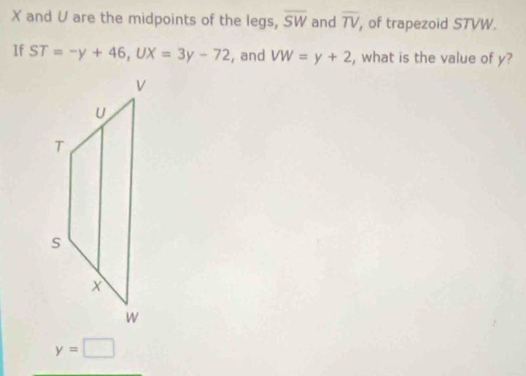 X and V are the midpoints of the legs, overline SW and overline TV , of trapezoid STVW. 
If ST=-y+46, UX=3y-72 , and VW=y+2 , what is the value of y?
y=□