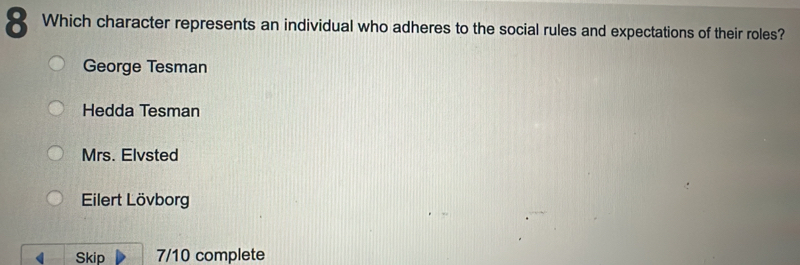 Which character represents an individual who adheres to the social rules and expectations of their roles?
George Tesman
Hedda Tesman
Mrs. Elvsted
Eilert Lövborg
Skip 7/10 complete