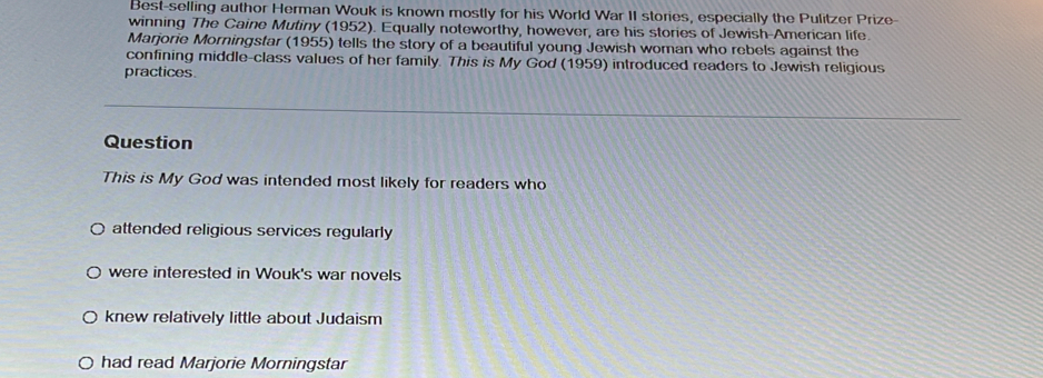 Best-selling author Herman Wouk is known mostly for his World War II stories, especially the Pulitzer Prize- 
winning The Caine Mutiny (1952). Equally noteworthy, however, are his stories of Jewish-American life. 
Marjorie Morningstar (1955) tells the story of a beautiful young Jewish woman who rebels against the 
confining middle-class values of her family. This is My God (1959) introduced readers to Jewish religious 
practices. 
Question 
This is My God was intended most likely for readers who 
attended religious services regularly 
were interested in Wouk's war novels 
knew relatively little about Judaism 
had read Marjorie Morningstar