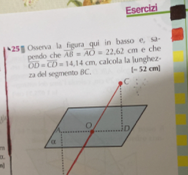 Esercizi
25% Osserva la figura qui in basso e, sa- 
pendo che overline AB=overline AO=22,62cm e che
overline OD=overline CD=14,14cm , calcola la lunghez-
[-52cm]
m.