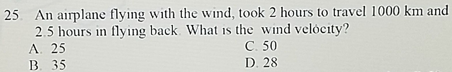 An airplane flying with the wind, took 2 hours to travel 1000 km and
2.5 hours in flying back. What is the wind velocity?
A. 25 C. 50
B. 35 D. 28