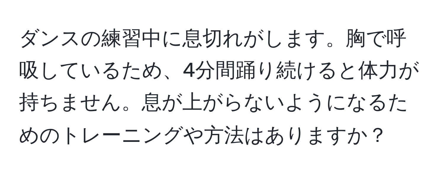 ダンスの練習中に息切れがします。胸で呼吸しているため、4分間踊り続けると体力が持ちません。息が上がらないようになるためのトレーニングや方法はありますか？