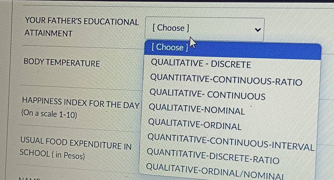 YOUR FATHER'S EDUCATIONAL
ATTAINMENT
[ Choose ]
[ Choose
BODY TEMPERATURE QUALITATIVE - DISCRETE
QUANTITATIVE-CONTINUOUS-RATIO
QUALITATIVE- CONTINUOUS
HAPPINESS INDEX FOR THE DAY QUALITATIVE-NOMINAL
(On a scale 1-10) QUALITATIVE-ORDINAL
USUAL FOOD EXPENDITURE IN QUANTITATIVE-CONTINUOUS-INTERVAL
SCHOOL ( in Pesos)
QUANTITATIVE-DISCRETE-RATIO
QUALITATIVE-ORDINAL/NOMINAL