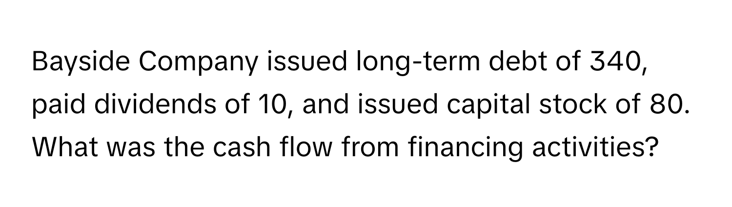 Bayside Company issued long-term debt of 340, paid dividends of 10, and issued capital stock of 80. What was the cash flow from financing activities?