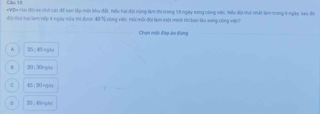 Hai đội xe chở cát để san lấp một khu đất. Nếu hai đội cùng làm thì trong 18 ngày xong công việc. Nếu đội thứ nhất làm trong 6 ngày, sau đó
đội thứ hai làm tiếp 8 ngày nữa thì được 40 % công việc. Hỏi mỗi đội làm một mình thì bao lâu xong công việc?
Chọn một đáp án đúng
A 35; 40 ngày.
B 20:30 In gày.
C 45:30 ngày.
D 35:45ngly.