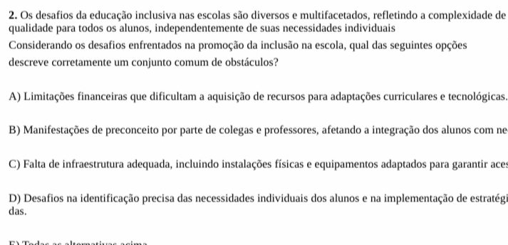 Os desafios da educação inclusiva nas escolas são diversos e multifacetados, refletindo a complexidade de
qualidade para todos os alunos, independentemente de suas necessidades individuais
Considerando os desafios enfrentados na promoção da inclusão na escola, qual das seguintes opções
descreve corretamente um conjunto comum de obstáculos?
A) Limitações financeiras que dificultam a aquisição de recursos para adaptações curriculares e tecnológicas.
B) Manifestações de preconceito por parte de colegas e professores, afetando a integração dos alunos com ne
C) Falta de infraestrutura adequada, incluindo instalações físicas e equipamentos adaptados para garantir aces
D) Desafios na identificação precisa das necessidades individuais dos alunos e na implementação de estratégi
das.